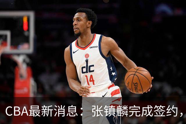 CBA最新消息：张镇麟完成签约，布朗续约谈崩，范子铭将转会山西
